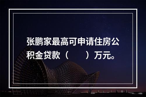 张鹏家最高可申请住房公积金贷款（　　）万元。