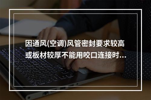 因通风(空调)风管密封要求较高或板材较厚不能用咬口连接时，板