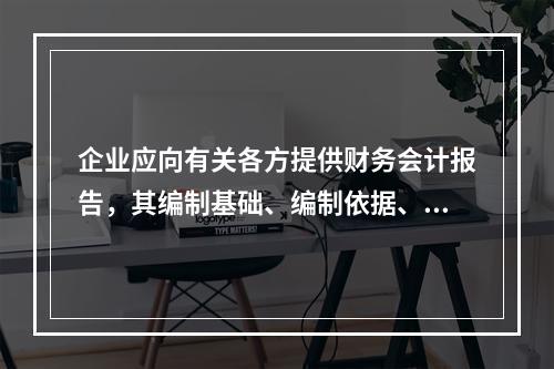 企业应向有关各方提供财务会计报告，其编制基础、编制依据、编制