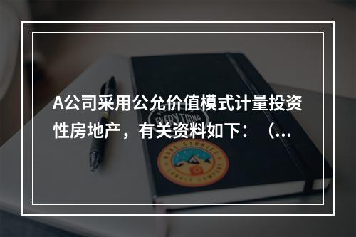 A公司采用公允价值模式计量投资性房地产，有关资料如下：（1）