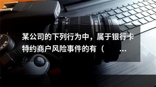 某公司的下列行为中，属于银行卡特约商户风险事件的有（　　）。