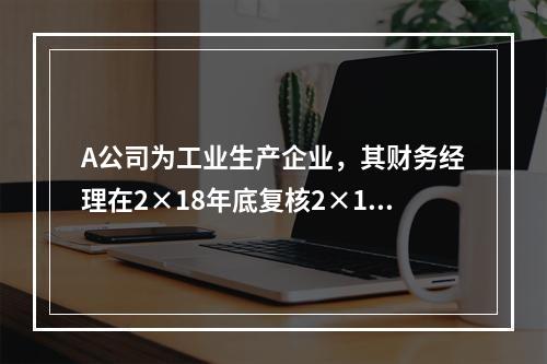 A公司为工业生产企业，其财务经理在2×18年底复核2×18年