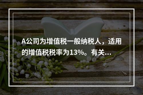 A公司为增值税一般纳税人，适用的增值税税率为13%。有关资料