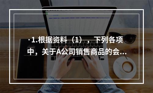 ·1.根据资料（1），下列各项中，关于A公司销售商品的会计处