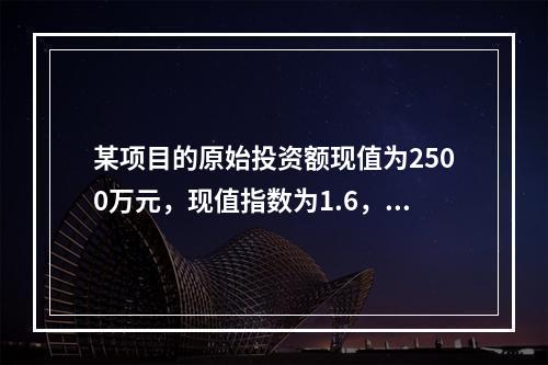 某项目的原始投资额现值为2500万元，现值指数为1.6，则净