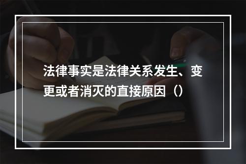 法律事实是法律关系发生、变更或者消灭的直接原因（）