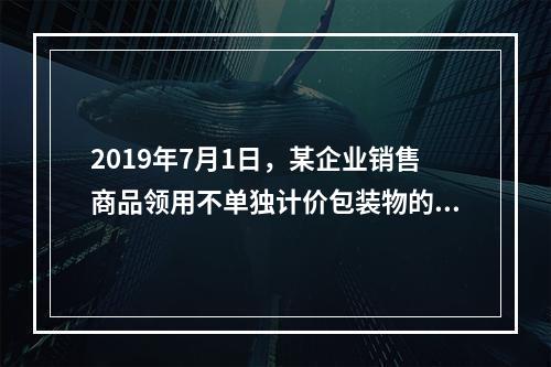 2019年7月1日，某企业销售商品领用不单独计价包装物的计划