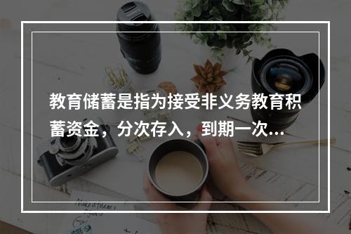 教育储蓄是指为接受非义务教育积蓄资金，分次存入，到期一次支取