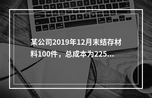 某公司2019年12月末结存材料100件，总成本为225万元