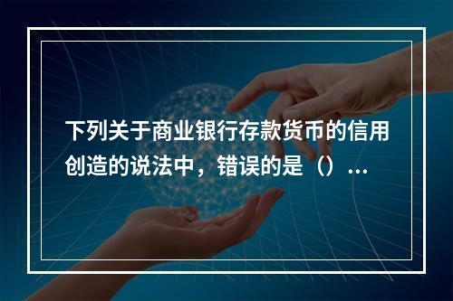 下列关于商业银行存款货币的信用创造的说法中，错误的是（）。