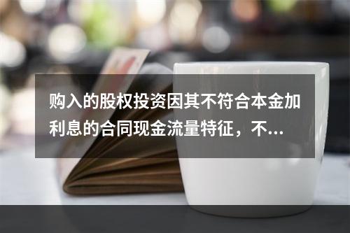 购入的股权投资因其不符合本金加利息的合同现金流量特征，不满足