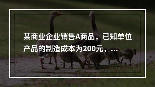 某商业企业销售A商品，已知单位产品的制造成本为200元，单位