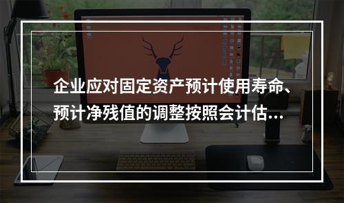 企业应对固定资产预计使用寿命、预计净残值的调整按照会计估计变