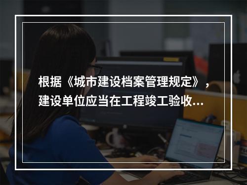 根据《城市建设档案管理规定》，建设单位应当在工程竣工验收后（