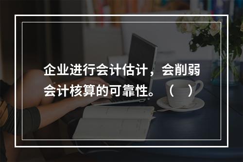 企业进行会计估计，会削弱会计核算的可靠性。（　）