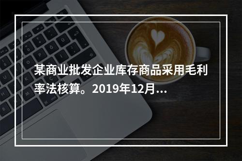 某商业批发企业库存商品采用毛利率法核算。2019年12月初儿