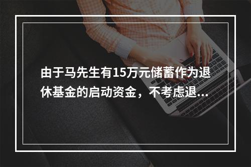 由于马先生有15万元储蓄作为退休基金的启动资金，不考虑退休基