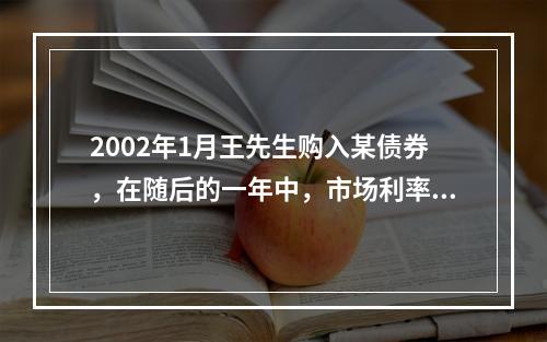 2002年1月王先生购入某债券，在随后的一年中，市场利率持