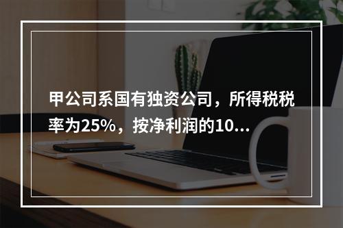 甲公司系国有独资公司，所得税税率为25%，按净利润的10%计