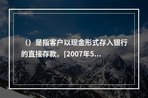 （）是指客户以现金形式存入银行的直接存款。[2007年5月三