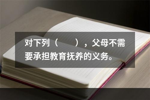 对下列（　　），父母不需要承担教育抚养的义务。