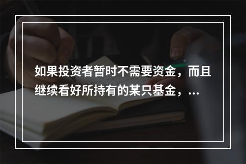 如果投资者暂时不需要资金，而且继续看好所持有的某只基金，那么