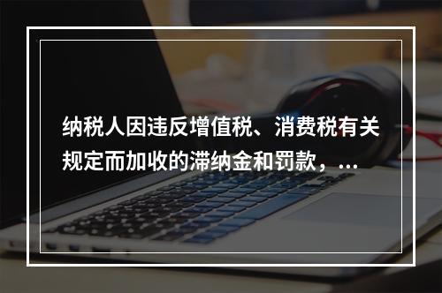 纳税人因违反增值税、消费税有关规定而加收的滞纳金和罚款，应作