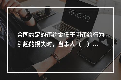 合同约定的违约金低于因违约行为引起的损失时，当事人（　）。