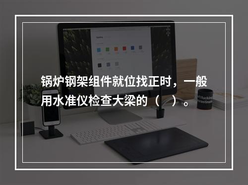 锅炉钢架组件就位找正时，一般用水准仪检查大梁的（　）。