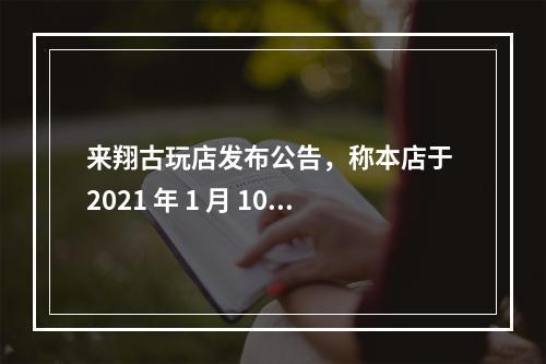 来翔古玩店发布公告，称本店于 2021 年 1 月 10 日