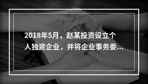 2018年5月，赵某投资设立个人独资企业，并将企业事务委托给