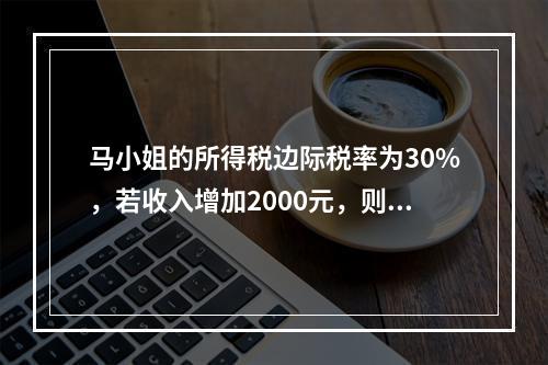 马小姐的所得税边际税率为30%，若收入增加2000元，则税