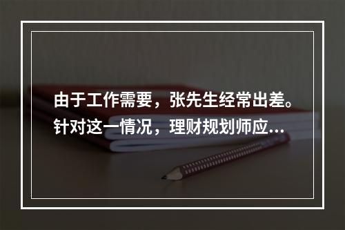 由于工作需要，张先生经常出差。针对这一情况，理财规划师应该建