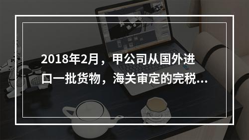 2018年2月，甲公司从国外进口一批货物，海关审定的完税价格