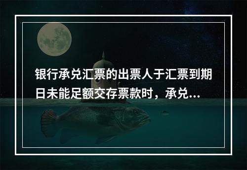 银行承兑汇票的出票人于汇票到期日未能足额交存票款时，承兑银行