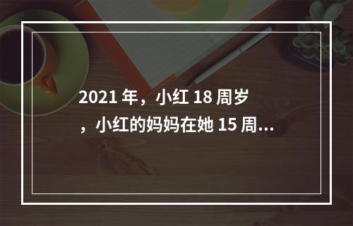 2021 年，小红 18 周岁，小红的妈妈在她 15 周岁时