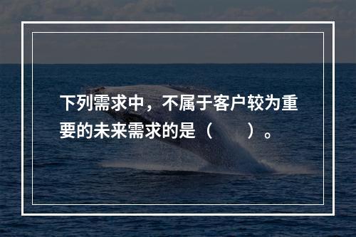 下列需求中，不属于客户较为重要的未来需求的是（　　）。