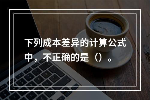 下列成本差异的计算公式中，不正确的是（）。