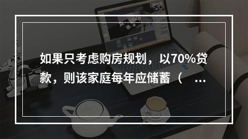 如果只考虑购房规划，以70%贷款，则该家庭每年应储蓄（　　）