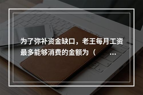 为了弥补资金缺口，老王每月工资最多能够消费的金额为（　　）元