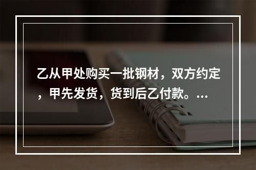 乙从甲处购买一批钢材，双方约定，甲先发货，货到后乙付款。合同