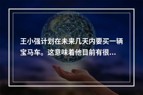 王小强计划在未来几天内要买一辆宝马车。这意味着他目前有很高