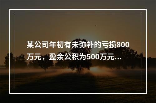 某公司年初有未弥补的亏损800万元，盈余公积为500万元；本