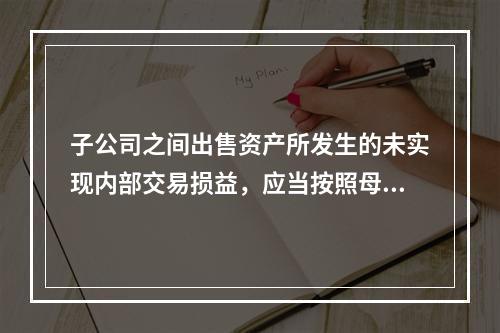 子公司之间出售资产所发生的未实现内部交易损益，应当按照母公司