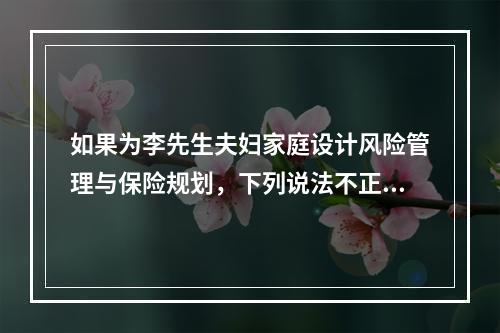 如果为李先生夫妇家庭设计风险管理与保险规划，下列说法不正确的