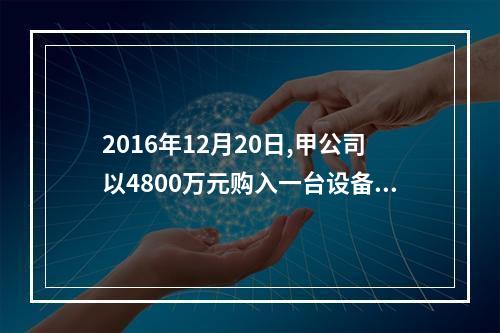 2016年12月20日,甲公司以4800万元购入一台设备并立