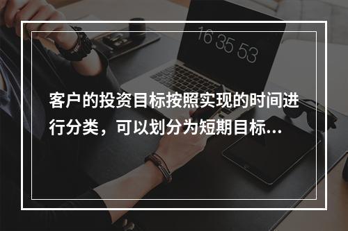 客户的投资目标按照实现的时间进行分类，可以划分为短期目标、