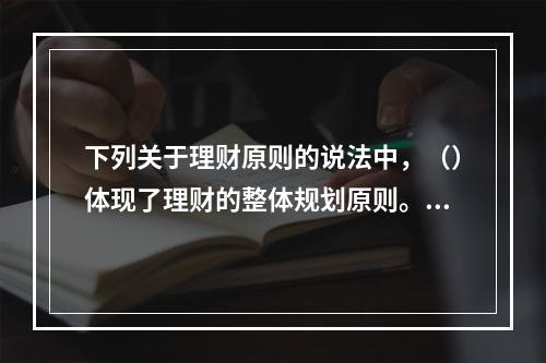 下列关于理财原则的说法中，（）体现了理财的整体规划原则。[2