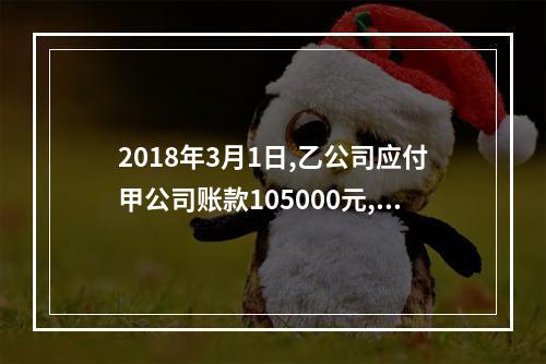 2018年3月1日,乙公司应付甲公司账款105000元,甲公