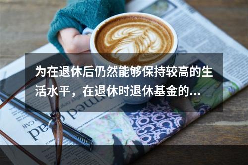 为在退休后仍然能够保持较高的生活水平，在退休时退休基金的账户